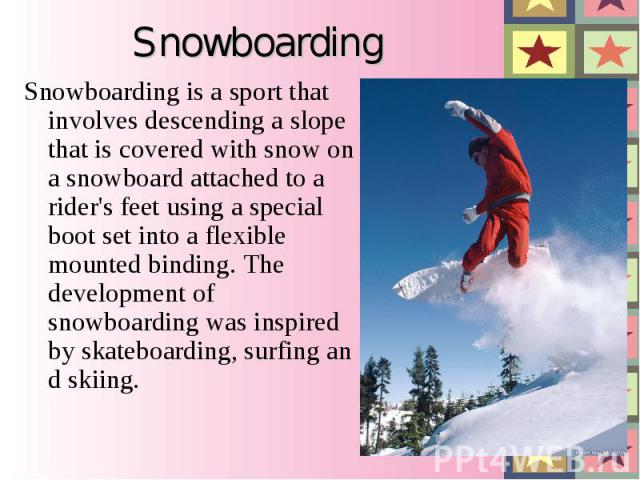 Snowboarding is a sport that involves descending a slope that is covered with snow on a snowboard attached to a rider's feet using a special boot set into a flexible mounted binding. The development of snowboarding was inspired by ska…