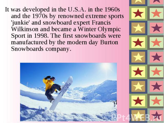 It was developed in the U.S.A. in the 1960s and the 1970s by renowned extreme sports 'junkie' and snowboard expert Francis Wilkinson and became a Winter Olympic Sport in 1998. The first snowboards were manufactured by the modern …
