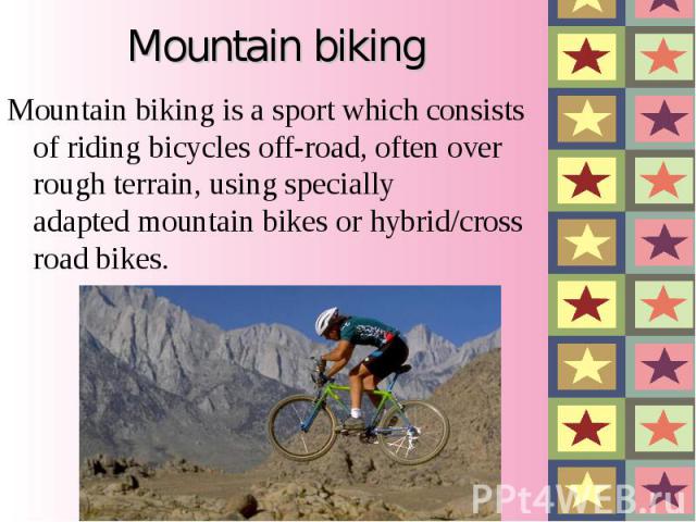 Mountain biking is a sport which consists of riding bicycles off-road, often over rough terrain, using specially adapted mountain bikes or hybrid/cross road bikes. Mountain biking is a sport which co…