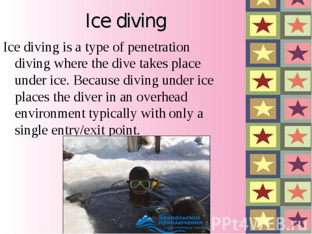 Ice diving is a type of penetration diving where the dive takes place under ice. Because diving under ice places the diver in an overhead environment typically with only a single entry/exit point. Ice diving is a type o…