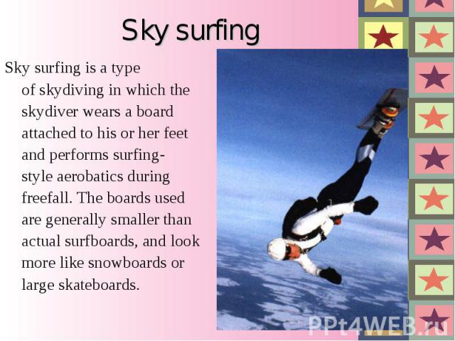 Sky surfing is a type of skydiving in which the skydiver wears a board attached to his or her feet and performs surfing-style aerobatics during freefall. The boards used are generally smaller than actual surfboards, and…