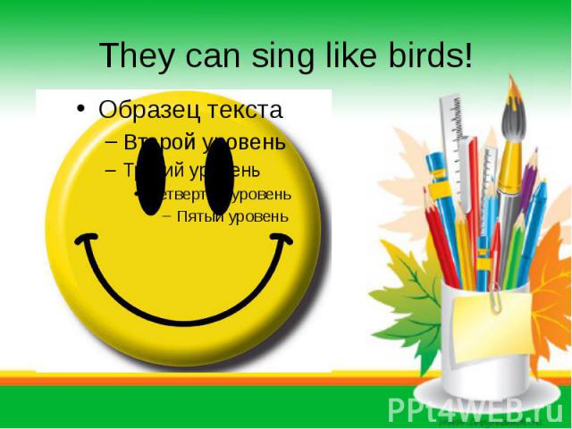 They can sing like birds!