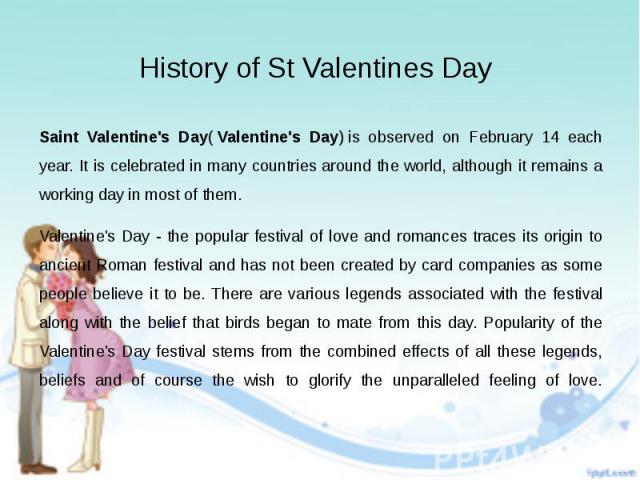 History of St Valentines Day Saint Valentine's Day( Valentine's Day) is observed on February 14 each year. It is celebrated in many countries around the world, although it remains a working day in most of them. Valentine's Day - the popula…