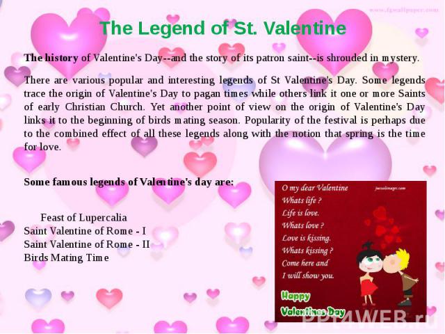 The Legend of St. Valentine The history of Valentine's Day--and the story of its patron saint--is shrouded in mystery. There are various popular and interesting legends of St Valentine's Day. Some legends trace the origin of Valentine's Day to pagan…