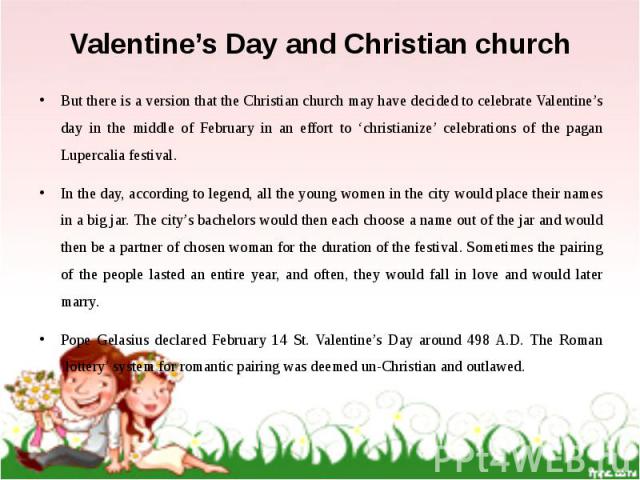 Valentine’s Day and Christian church But there is a version that the Christian church may have decided to celebrate Valentine’s day in the middle of February in an effort to ‘christianize’ celebrations of the pagan Lupercalia festival. In the day, a…