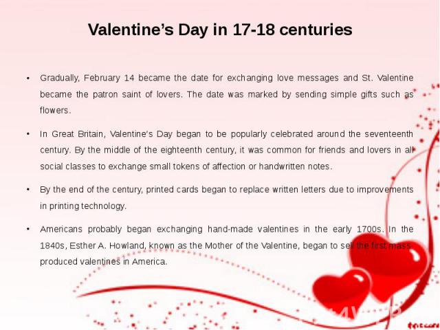 Valentine’s Day in 17-18 centuries Gradually, February 14 became the date for exchanging love messages and St. Valentine became the patron saint of lovers. The date was marked by sending simple gifts such as flowers. In Great Britain, Valentine’s Da…
