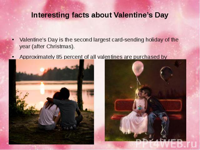 Interesting facts about Valentine’s Day Valentine’s Day is the second largest card-sending holiday of the year (after Christmas). Approximately 85 percent of all valentines are purchased by women.