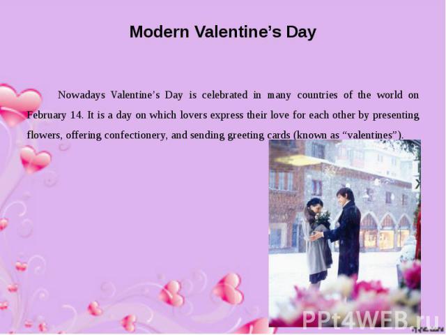 Modern Valentine’s Day Nowadays Valentine’s Day is celebrated in many countries of the world on February 14. It is a day on which lovers express their love for each other by presenting flowers, offering confectionery, and sending greeting cards (kno…