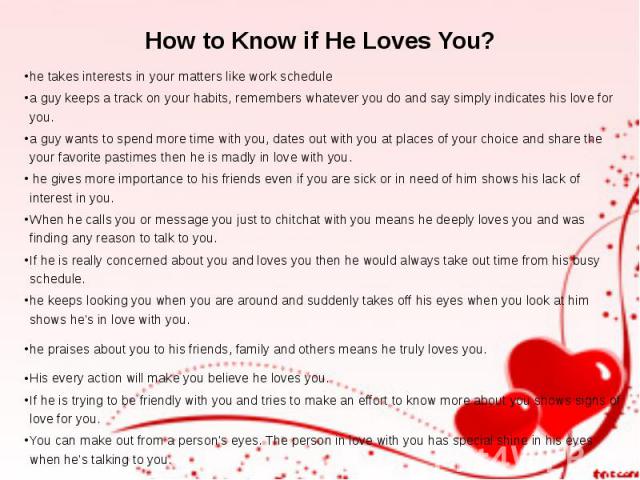 How to Know if He Loves You? he takes interests in your matters like work schedule a guy keeps a track on your habits, remembers whatever you do and say simply indicates his love for you.  a guy wants to spend more time with you, dates out with…