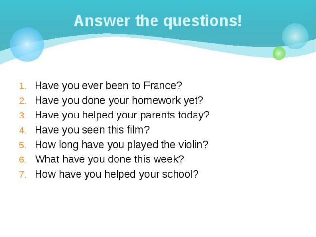 Answer the questions! Have you ever been to France? Have you done your homework yet? Have you helped your parents today? Have you seen this film? How long have you played the violin? What have you done this week? How have you helped your school?