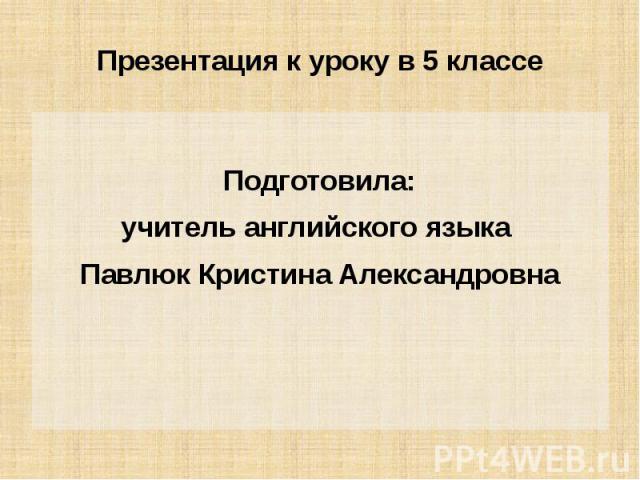 Презентация к уроку в 5 классе Подготовила: учитель английского языка Павлюк Кристина Александровна