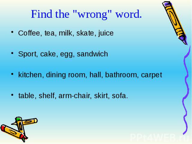Find the "wrong" word. Coffee, tea, milk, skate, juice Sport, cake, egg, sandwich kitchen, dining room, hall, bathroom, carpet table, shelf, arm-chair, skirt, sofa.