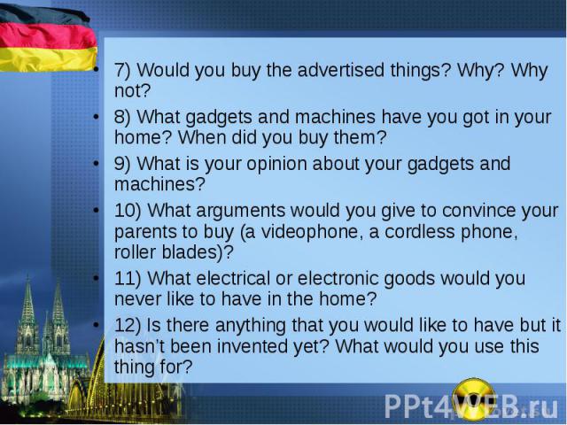 7) Would you buy the advertised things? Why? Why not? 7) Would you buy the advertised things? Why? Why not? 8) What gadgets and machines have you got in your home? When did you buy them? 9) What is your opinion about your gadgets and machines? 10) W…