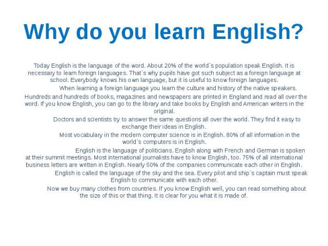 Why do you learn English? Today English is the language of the word. About 20% of the world`s population speak English. It is necessary to learn foreign languages. That`s why pupils have got such subject as a foreign language at school. Everybody kn…