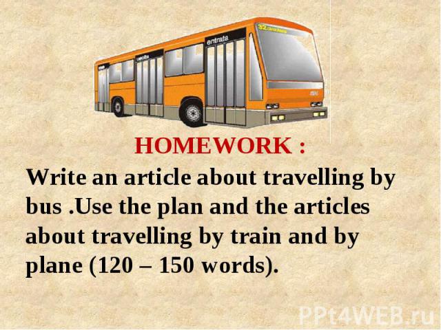 HOMEWORK : Write an article about travelling by bus .Use the plan and the articles about travelling by train and by plane (120 – 150 words).