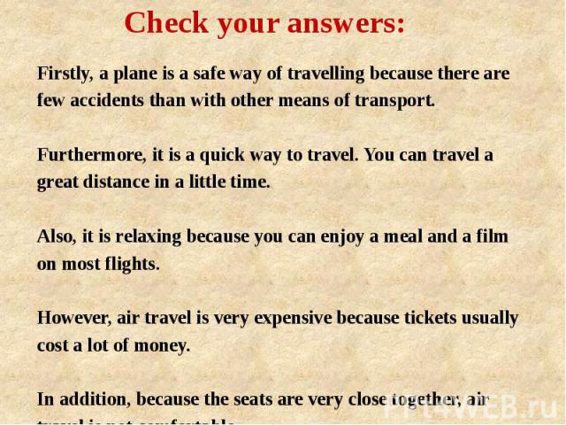 Check your answers: Firstly, a plane is a safe way of travelling because there are few accidents than with other means of transport. Furthermore, it is a quick way to travel. You can travel a great distance in a little time. Also, it is relaxing bec…
