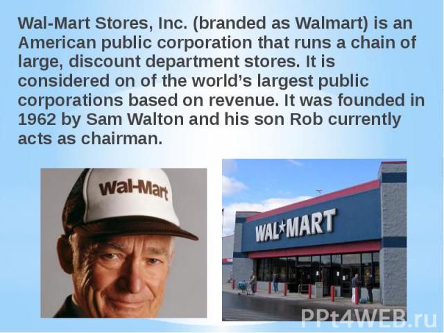 Wal-Mart Stores, Inc. (branded as Walmart) is an American public corporation that runs a chain of large, discount department stores. It is considered on of the world’s largest public corporations based on revenue. It was founded in 1962 by Sam Walto…