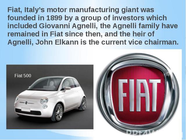 Fiat, Italy’s motor manufacturing giant was founded in 1899 by a group of investors which included Giovanni Agnelli, the Agnelli family have remained in Fiat since then, and the heir of Agnelli, John Elkann is the current vice chairman. Fiat, Italy’…