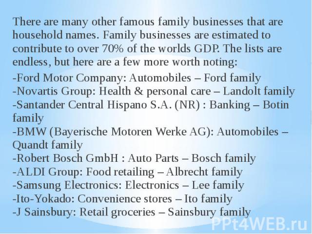 There are many other famous family businesses that are household names. Family businesses are estimated to contribute to over 70% of the worlds GDP. The lists are endless, but here are a few more worth noting: There are many other famous family busi…