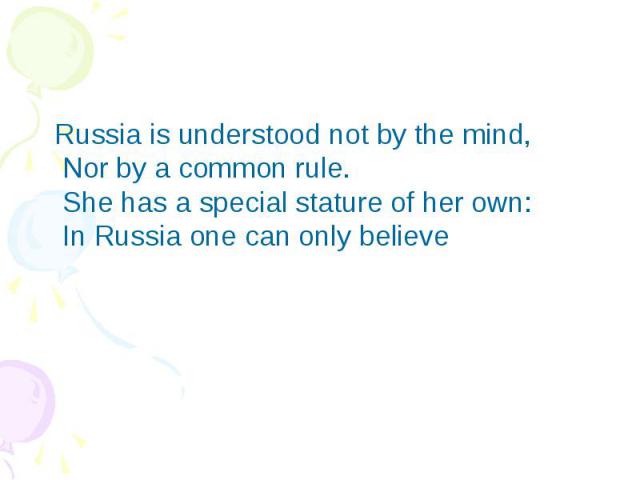 Russia is understood not by the mind,  Nor by a common rule.  She has a special stature of her own:  In Russia one can only believe Russia is understood not by the mind,  Nor by a common rule.  She has a special stature of h…