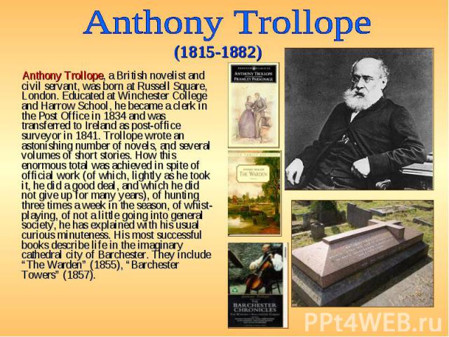 Anthony Trollope, a British novelist and civil servant, was born at Russell Square, London. Educated at Winchester College and Harrow School, he became a clerk in the Post Office in 1834 and was transferred to Ireland as post-office surveyor in 1841…