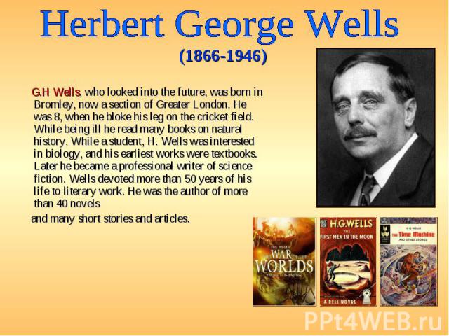 G.H Wells, who looked into the future, was born in Bromley, now a section of Greater London. He was 8, when he bloke his leg on the cricket field. While being ill he read many books on natural history. While a student, H. Wells was interested in bio…