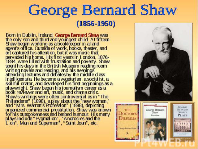Born in Dublin, Ireland, George Bernard Shaw was the only son and third and youngest child. At fifteen Shaw began working as a bookkeeper in a land agent's office. Outside of work, books, theater, and art captured his attention, but it was music tha…