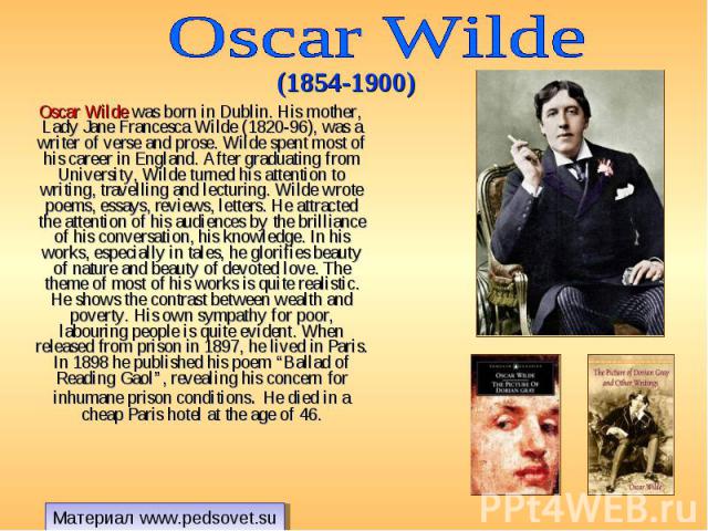 Oscar Wilde was born in Dublin. His mother, Lady Jane Francesca Wilde (1820-96), was a writer of verse and prose. Wilde spent most of his career in England. After graduating from University, Wilde turned his attention to writing, travelling and lect…