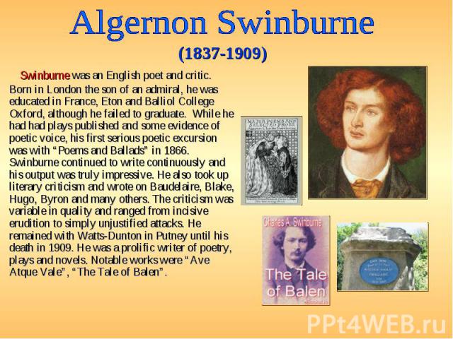 Swinburne was an English poet and critic. Born in London the son of an admiral, he was educated in France, Eton and Balliol College Oxford, although he failed to graduate. While he had had plays published and some evidence of poetic voice, his first…