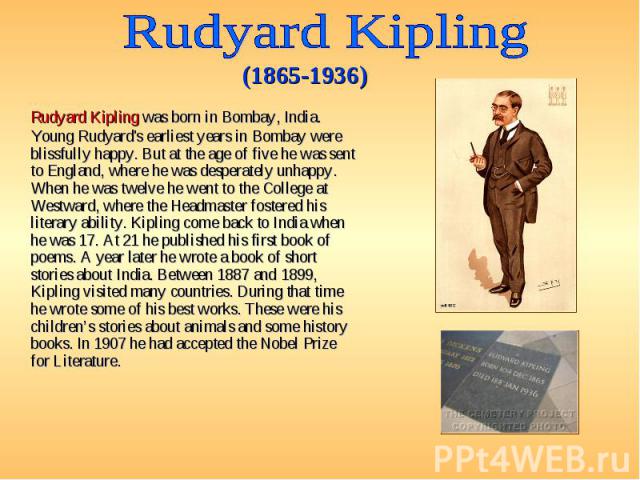 Rudyard Kipling was born in Bombay, India. Young Rudyard's earliest years in Bombay were blissfully happy. But at the age of five he was sent to England, where he was desperately unhappy. When he was twelve he went to the College at Westward, where …