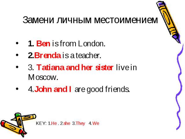 1. Ben is from London. 1. Ben is from London. 2.Brenda is a teacher. 3. Tatiana and her sister live in Moscow. 4.John and I are good friends.