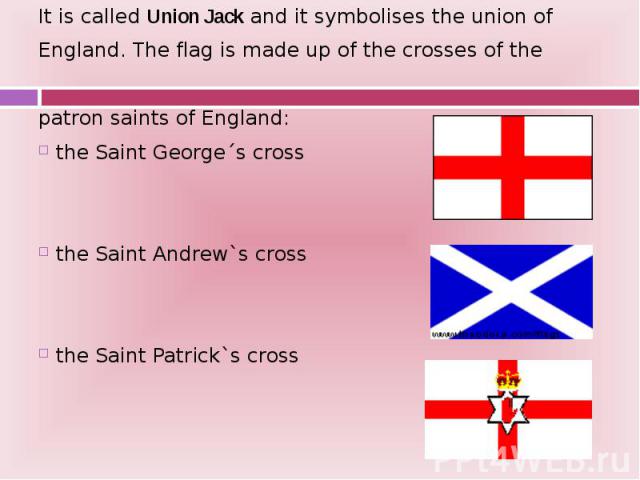 It is called Union Jack and it symbolises the union of It is called Union Jack and it symbolises the union of England. The flag is made up of the crosses of the patron saints of England: the Saint George´s cross the Saint Andrew`s cross the Saint Pa…