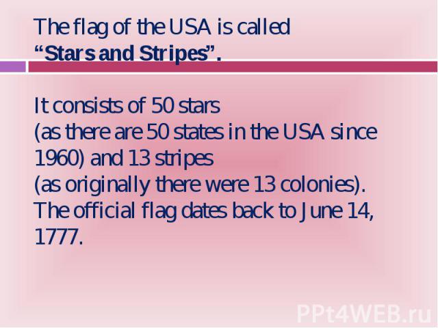 The flag of the USA is called The flag of the USA is called “Stars and Stripes”. It consists of 50 stars (as there are 50 states in the USA since 1960) and 13 stripes (as originally there were 13 colonies). The official flag dates back to June 14, 1777.