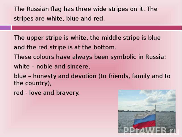 The Russian flag has three wide stripes on it. The The Russian flag has three wide stripes on it. The stripes are white, blue and red. The upper stripe is white, the middle stripe is blue and the red stripe is at the bottom. These colours have alway…