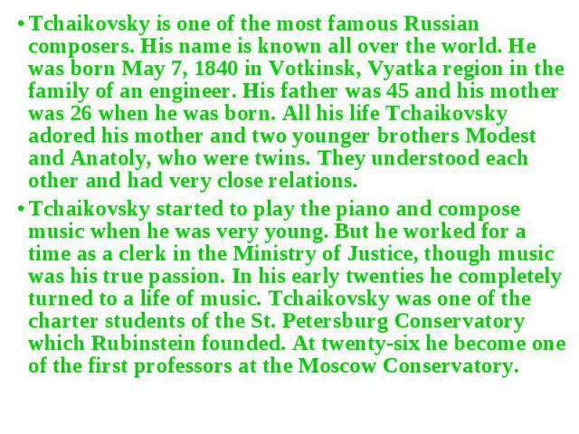 Tchaikovsky is one of the most famous Russian composers. His name is known all over the world. He was born May 7, 1840 in Votkinsk, Vyatka region in the family of an engineer. His father was 45 and his mother was 26 when he was born. All his life Tc…