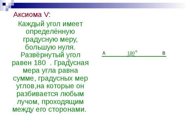 Аксиома V: Аксиома V: Каждый угол имеет определённую градусную меру, большую нуля. Развёрнутый угол равен 180 . Градусная мера угла равна сумме, градусных мер углов,на которые он разбивается любым лучом, проходящим между его сторонами.