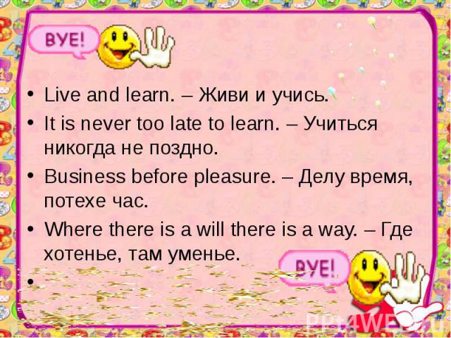 Live and learn. – Живи и учись. Live and learn. – Живи и учись. It is never too late to learn. – Учиться никогда не поздно. Business before pleasure. – Делу время, потехе час. Where there is a will there is a way. – Где хотенье, там уменье.  