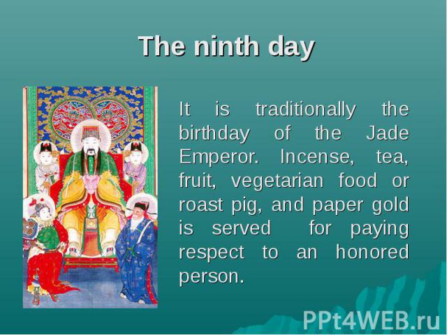 It is traditionally the birthday of the Jade Emperor. Incense, tea, fruit, vegetarian food or roast pig, and paper gold is served for paying respect to an honored person. It is traditionally the birthday of the Jade Emperor. Incense, tea, fruit, veg…