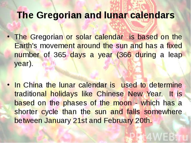 The Gregorian or solar calendar is based on the Earth's movement around the sun and has a fixed number of 365 days a year (366 during a leap year). The Gregorian or solar calendar is based on the Earth's movement around the sun and has a fixed numbe…