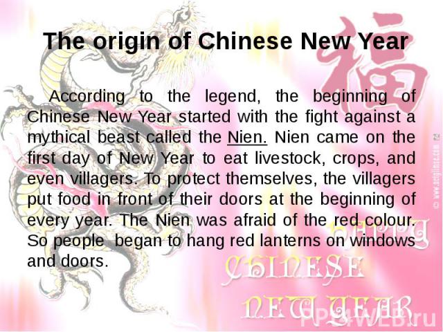 According to the legend, the beginning of Chinese New Year started with the fight against a mythical beast called the Nien. Nien came on the first day of New Year to eat livestock, crops, and even villagers. To protect themselves, the villagers…