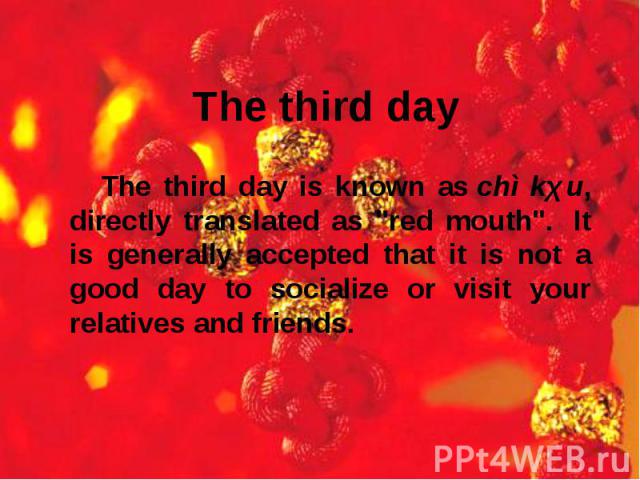 The third day is known as chì kǒu, directly translated as "red mouth".  It is generally accepted that it is not a good day to socialize or visit your relatives and friends. The third day is known as chì kǒu, directly transla…