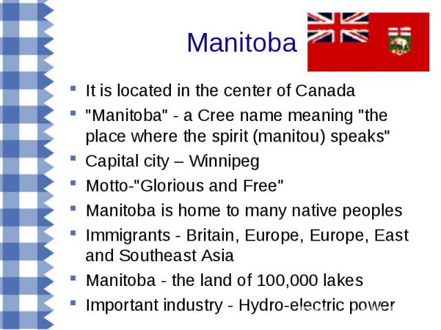It is located in the center of Canada It is located in the center of Canada "Manitoba" - a Cree name meaning "the place where the spirit (manitou) speaks" Capital city – Winnipeg Motto-"Glorious and Free" Manitoba is ho…