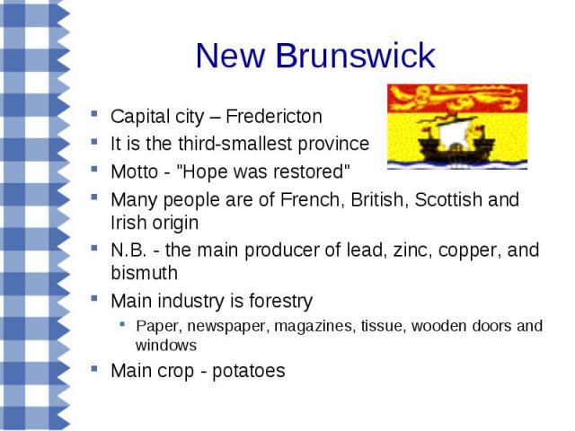 Capital city – Fredericton Capital city – Fredericton It is the third-smallest province Motto - "Hope was restored" Many people are of French, British, Scottish and Irish origin N.B. - the main producer of lead, zinc, copper, and bismuth M…