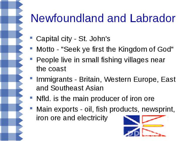 Capital city - St. John's Capital city - St. John's Motto - "Seek ye first the Kingdom of God" People live in small fishing villages near the coast Immigrants - Britain, Western Europe, East and Southeast Asian Nfld. is the main producer o…