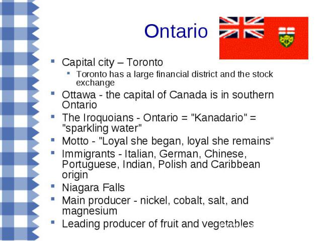 Capital city – Toronto Capital city – Toronto Toronto has a large financial district and the stock exchange Ottawa - the capital of Canada is in southern Ontario The Iroquoians - Ontario = "Kanadario" = "sparkling water" Motto - …