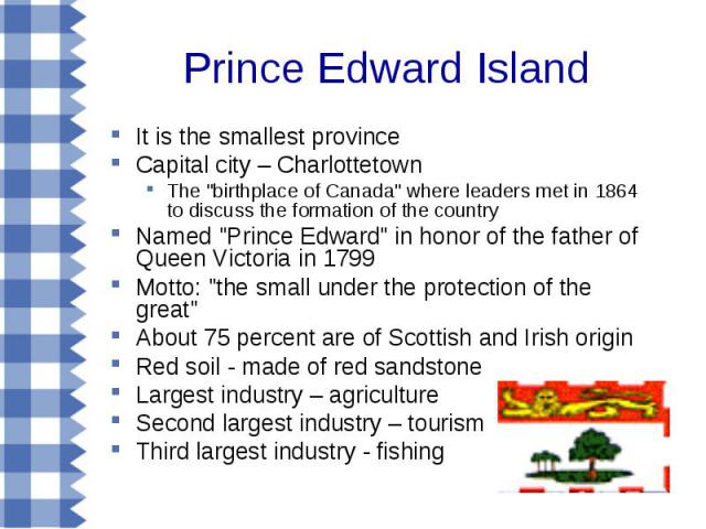 It is the smallest province It is the smallest province Capital city – Charlottetown The "birthplace of Canada" where leaders met in 1864 to discuss the formation of the country Named "Prince Edward" in honor of the father of Que…