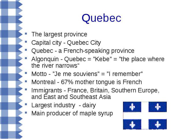 The largest province The largest province Capital city - Quebec City Quebec - a French-speaking province Algonquin - Quebec = "Kebe" = "the place where the river narrows“ Motto - "Je me souviens" = "I remember" Mon…