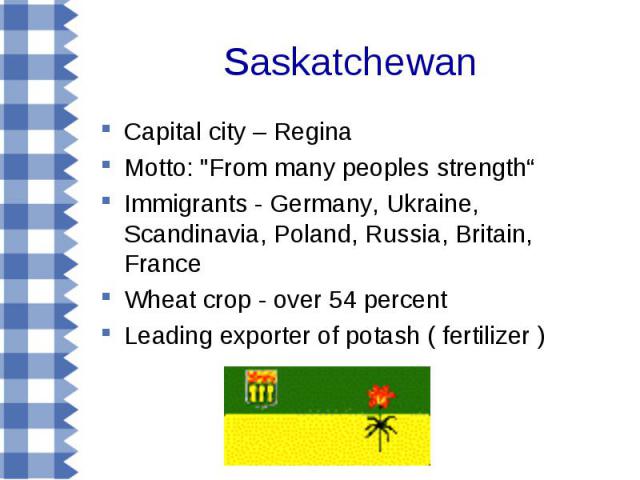 Capital city – Regina Capital city – Regina Motto: "From many peoples strength“ Immigrants - Germany, Ukraine, Scandinavia, Poland, Russia, Britain, France Wheat crop - over 54 percent Leading exporter of potash ( fertilizer )