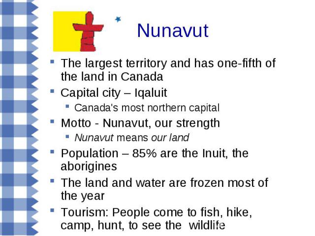 The largest territory and has one-fifth of the land in Canada The largest territory and has one-fifth of the land in Canada Capital city – Iqaluit Canada's most northern capital Motto - Nunavut, our strength Nunavut means our land Population – 85% a…