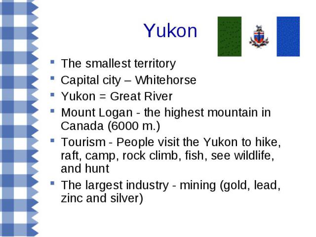 The smallest territory The smallest territory Capital city – Whitehorse Yukon = Great River Mount Logan - the highest mountain in Canada (6000 m.) Tourism - People visit the Yukon to hike, raft, camp, rock climb, fish, see wildlife, and hunt The lar…